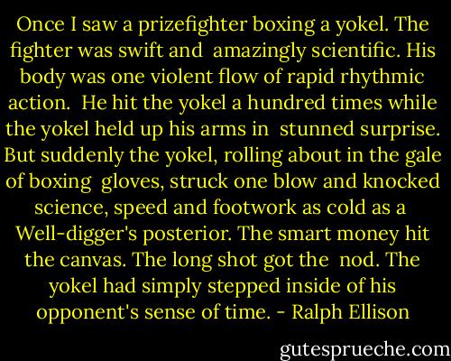 Once I saw a prizefighter boxing a yokel. The fighter was swift and<br /> amazingly scientific. His body was one violent flow of rapid rhythmic action.<br /> He hit the yokel a hundred times while the yokel held up his arms in<br /> stunned surprise. But suddenly the yokel, rolling about in the gale of boxing<br /> gloves, struck one blow and knocked science, speed and footwork as cold as a<br /> Well-digger's posterior. The smart money hit the canvas. The long shot got the<br /> nod. The yokel had simply stepped inside of his opponent's sense of time. - Ralph Ellison