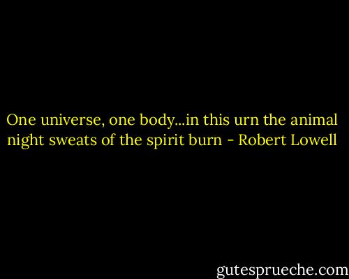 One universe, one body...in this urn<br />the animal night sweats of the spirit burn - Robert Lowell