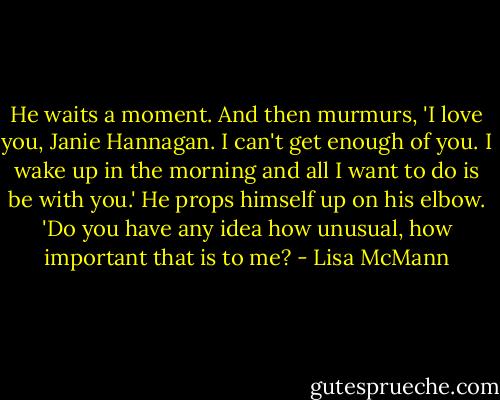 He waits a moment. And then murmurs, 'I love you, Janie Hannagan. I can't get enough of you. I wake up in the morning and all I want to do is be with you.' He props himself up on his elbow. 'Do you have any idea how unusual, how important that is to me? - Lisa McMann