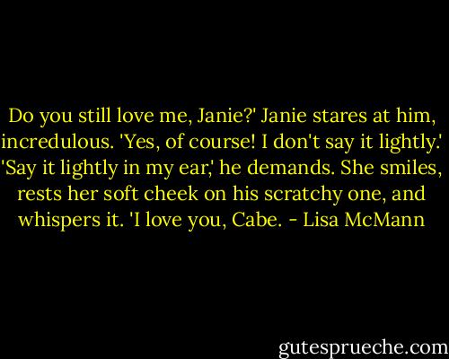 Do you still love me, Janie?'<br />Janie stares at him, incredulous. 'Yes, of course! I don't say it lightly.'<br />'Say it lightly in my ear,' he demands.<br />She smiles, rests her soft cheek on his scratchy one, and whispers it. 'I love you, Cabe. - Lisa McMann