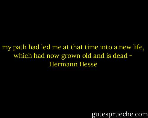 my path had led me at that time into a new life, which had now grown old and is dead - Hermann Hesse