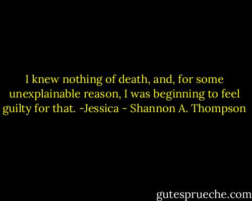 I knew nothing of death, and, for some unexplainable reason, I was beginning to feel guilty for that. -Jessica - Shannon A. Thompson