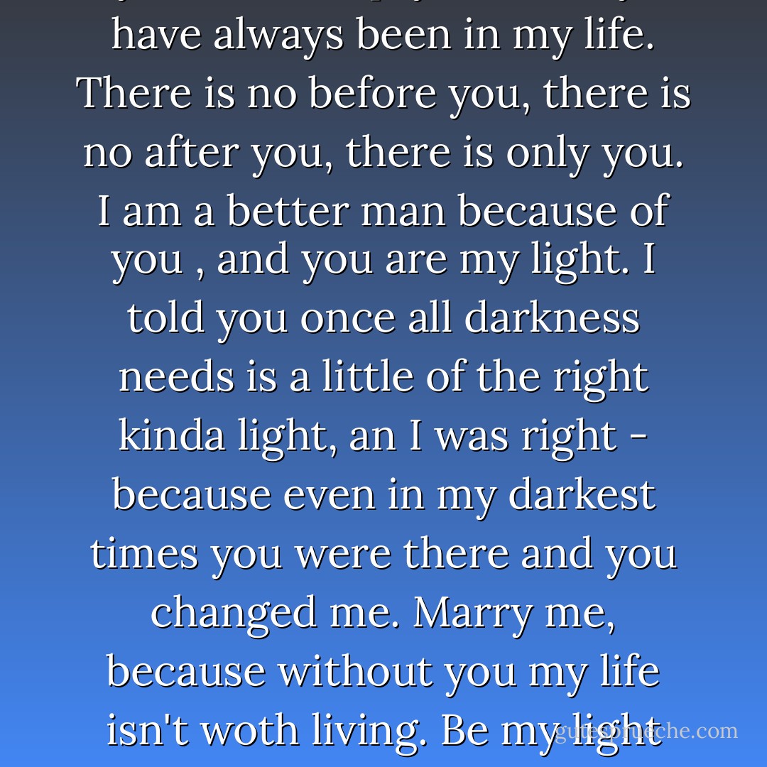 Mischeif, I can't say before you my life was empty because you have always been in my life. There is no before you, there is no after you, there is only you. I am a better man because of you , and you are my light. I told you once all darkness needs is a little of the right kinda light, an I was right - because even in my darkest times you were there and you changed me. Marry me, because without you my life isn't woth living. Be my light Mischief, forever? - Bec Botefuhr