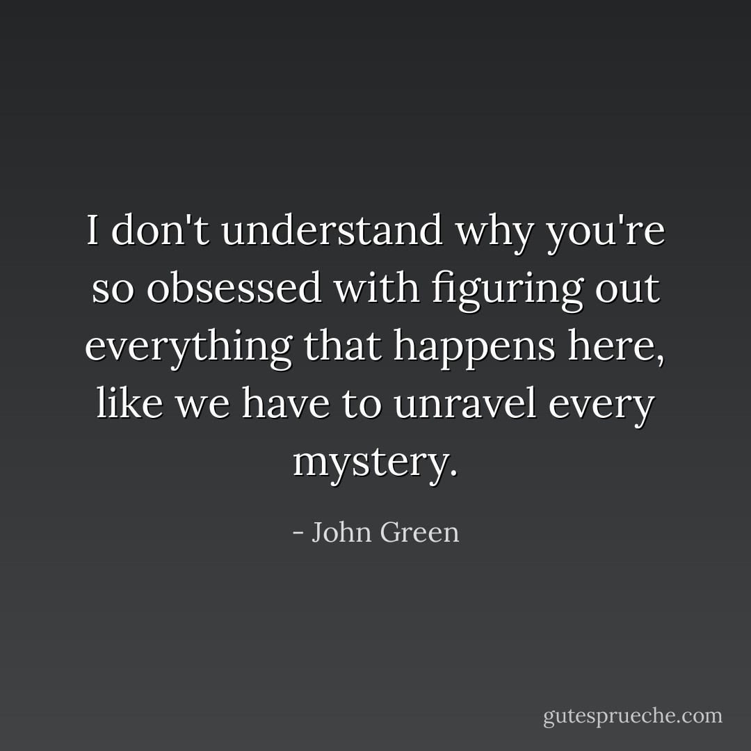 I don't understand why you're so obsessed with figuring out everything that happens here, like we have to unravel every mystery. - John Green