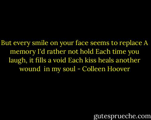 But every smile on your face<br />seems to replace<br />A memory I'd rather not hold<br />Each time you laugh, it fills a<br />void<br />Each kiss heals another wound <br />in my soul - Colleen Hoover