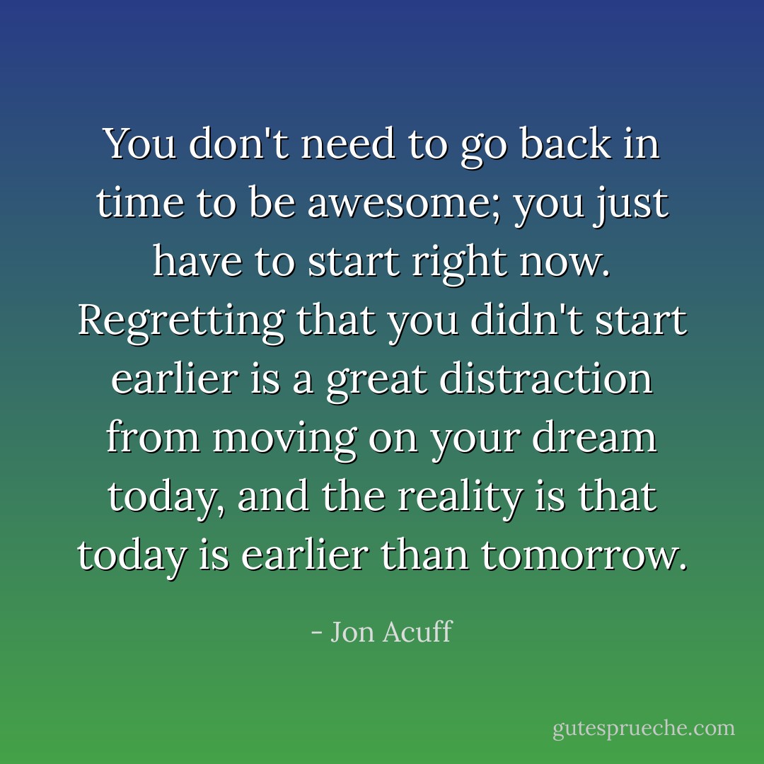 You don't need to go back in time to be awesome; you just have to start right now. Regretting that you didn't start earlier is a great distraction from moving on your dream today, and the reality is that today is earlier than tomorrow. - Jon Acuff