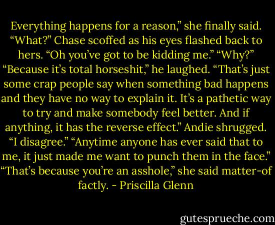 Everything happens for a reason,” she finally said.<br />“What?” Chase scoffed as his eyes flashed back to hers. “Oh you’ve got to be kidding me.”<br />“Why?”<br />“Because it’s total horseshit,” he laughed. “That’s just some crap people say when something bad happens and they have no way to explain it. It’s a pathetic way to try and make somebody feel better. And if anything, it has the reverse effect.”<br />Andie shrugged. “I disagree.”<br />“Anytime anyone has ever said that to me, it just made me want to punch them in the face.”<br />“That’s because you’re an asshole,” she said matter-of factly. - Priscilla Glenn