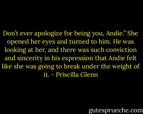 Don’t ever apologize for being you, Andie.” She opened her eyes and turned to him. He was looking at her, and there was such conviction and sincerity in his expression that Andie felt like she was going to break under the weight of it. - Priscilla Glenn