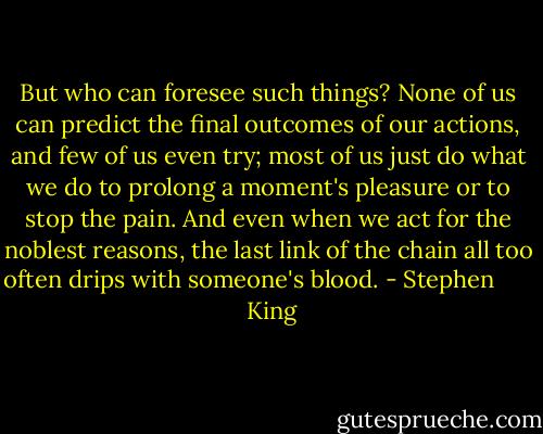 But who can foresee such things? None of us can predict the final outcomes of our actions, and few of us even try; most of us just do what we do to prolong a moment's pleasure or to stop the pain. And even when we act for the noblest reasons, the last link of the chain all too often drips with someone's blood. - Stephen        King