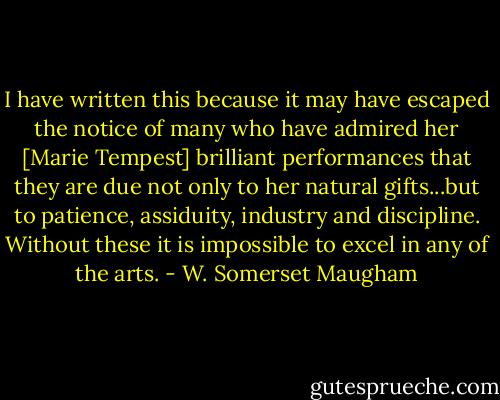 I have written this because it may have escaped the notice of many who have admired her [Marie Tempest] brilliant performances that they are due not only to her natural gifts...but to patience, assiduity, industry and discipline. Without these it is impossible to excel in any of the arts. - W. Somerset Maugham