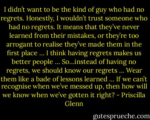I didn’t want to be the kind of guy who had no regrets. Honestly, I wouldn’t trust someone who had no regrets. It means that they’ve never learned from their mistakes, or they’re too arrogant to realise they’ve made them in the first place … I think having regrets makes us better people … So…instead of having no regrets, we should know our regrets … Wear them like a bade of lessons learned … If we can’t recognise when we’ve messed up, then how will we know when we’ve gotten it right? - Priscilla Glenn