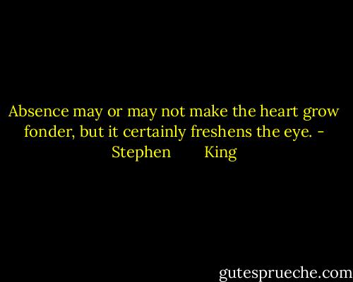 Absence may or may not make the heart grow fonder, but it certainly freshens the eye. - Stephen        King
