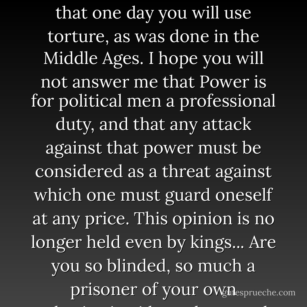 Vladimir Ilyich (Lenin), your concrete actions are completely unworthy of the ideas you pretend to hold.<br />Is it possible that you do not know what a hostage really is — a man imprisoned not because of a crime he has committed, but only because it suits his enemies to exert blackmail on his companions? ... If you admit such methods, one can foresee that one day you will use torture, as was done in the Middle Ages.<br />I hope you will not answer me that Power is for political men a professional duty, and that any attack against that power must be considered as a threat against which one must guard oneself at any price. This opinion is no longer held even by kings... Are you so blinded, so much a prisoner of your own authoritarian ideas, that you do not realise that being at the head of European Communism, you have no right to soil the ideas which you defend by shameful methods ... What future lies in store for Communism when one of its most important defenders tramples in this way every honest feeling? - Pyotr Kropotkin