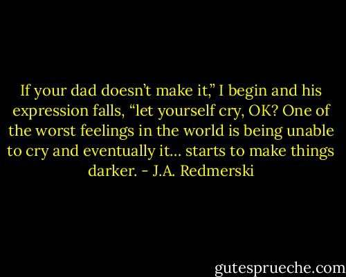 If your dad doesn’t make it,” I begin and his expression falls, “let yourself cry, OK? One of the worst feelings in the world is being unable to cry and eventually it… starts to make things darker. - J.A. Redmerski