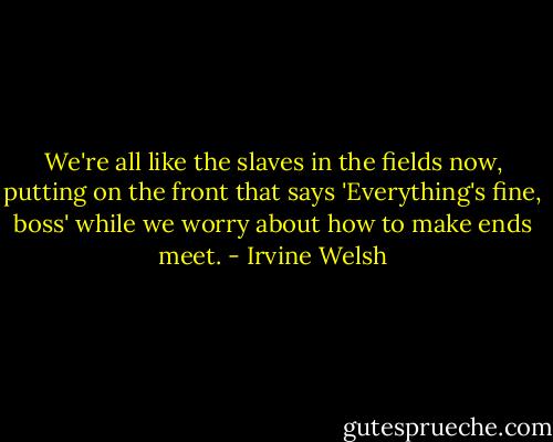 We're all like the slaves in the fields now, putting on the front that says 'Everything's fine, boss' while we worry about how to make ends meet. - Irvine Welsh