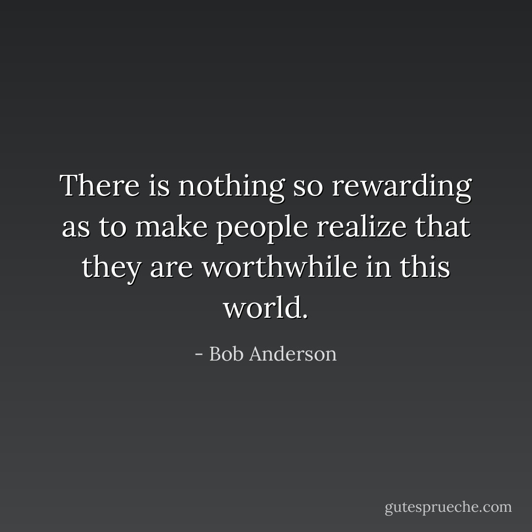 There is nothing so rewarding as to make people realize that they are worthwhile in this world. - Bob Anderson