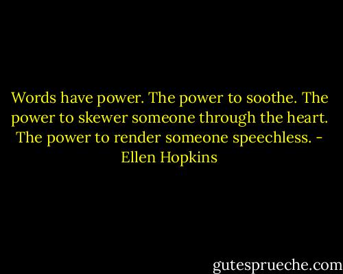 Words have power. The power to soothe. The power to skewer someone through the heart. The power to render someone speechless. - Ellen Hopkins