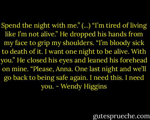 Spend the night with me.” (...)<br />“I’m tired of living like I’m not alive.” He dropped his hands from my face to grip my shoulders. “I’m bloody sick to death of it. I want one night to be alive. With you.” He closed his eyes and leaned his forehead on mine.<br />“Please, Anna. One last night and we’ll go back to being safe again. I need this. I need you. - Wendy Higgins