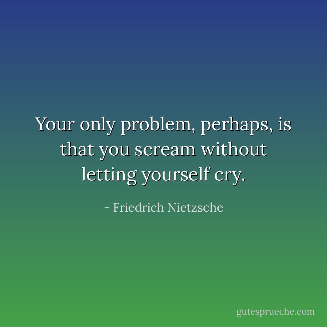 Your only problem, perhaps, is that you scream without letting yourself cry. - Friedrich Nietzsche