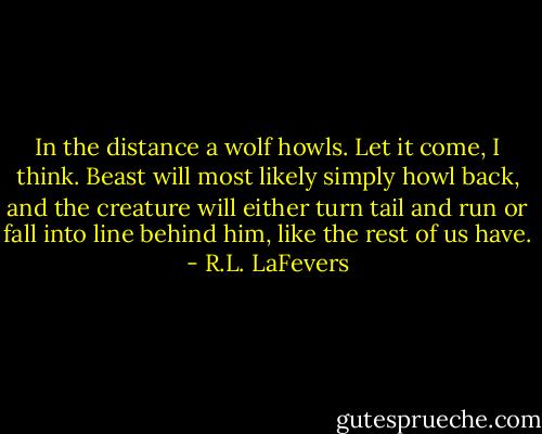 In the distance a wolf howls. Let it come, I think. Beast will most likely simply howl back, and the creature will either turn tail and run or fall into line behind him, like the rest of us have. - R.L. LaFevers