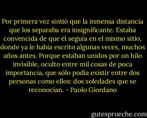Por primera vez sintió que la inmensa distancia que los separaba era insignificante. Estaba convencida de que él seguía en el mismo sitio, donde ya le había escrito algunas veces, muchos años antes. Porque estaban unidos por un hilo invisible, oculto entre mil cosas de poca importancia, que sólo podía existir entre dos personas como ellos: dos soledades que se reconocían. - Paolo Giordano