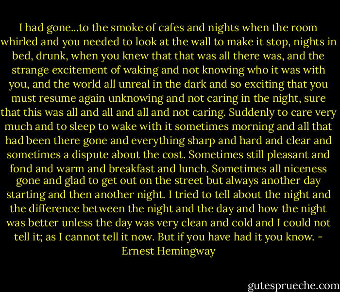 I had gone...to the smoke of cafes and nights when the room whirled and you needed to look at the wall to make it stop, nights in bed, drunk, when you knew that that was all there was, and the strange excitement of waking and not knowing who it was with you, and the world all unreal in the dark and so exciting that you must resume again unknowing and not caring in the night, sure that this was all and all and all and not caring. Suddenly to care very much and to sleep to wake with it sometimes morning and all that had been there gone and everything sharp and hard and clear and sometimes a dispute about the cost. Sometimes still pleasant and fond and warm and breakfast and lunch. Sometimes all niceness gone and glad to get out on the street but always another day starting and then another night. I tried to tell about the night and the difference between the night and the day and how the night was better unless the day was very clean and cold and I could not tell it; as I cannot tell it now. But if you have had it you know. - Ernest Hemingway