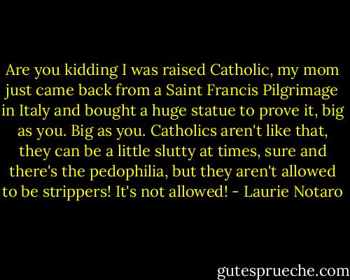Are you kidding I was raised Catholic, my mom just came back from a Saint Francis Pilgrimage in Italy and bought a huge statue to prove it, big as you. Big as you. Catholics aren't like that, they can be a little slutty at times, sure and there's the pedophilia, but they aren't allowed to be strippers! It's not allowed! - Laurie Notaro
