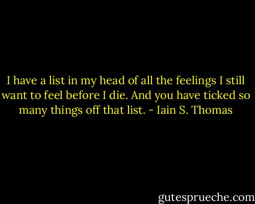 I have a list in my head of all the feelings I still want to feel before I die. And you have ticked so many things off that list. - Iain S. Thomas
