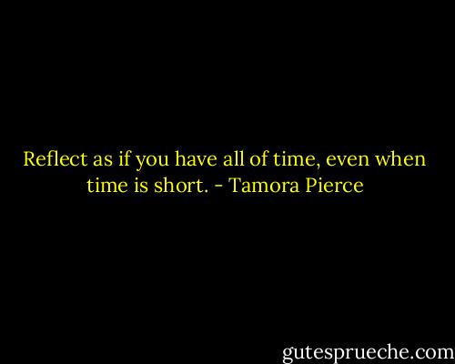 Reflect as if you have all of time, even when time is short. - Tamora Pierce