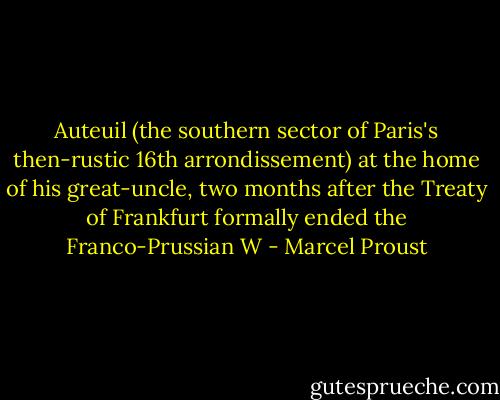 Auteuil (the southern sector of Paris's then-rustic 16th arrondissement) at the home of his great-uncle, two months after the Treaty of Frankfurt formally ended the Franco-Prussian W - Marcel Proust