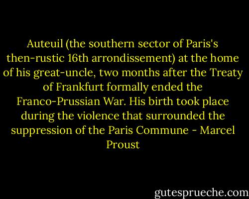 Auteuil (the southern sector of Paris's then-rustic 16th arrondissement) at the home of his great-uncle, two months after the Treaty of Frankfurt formally ended the Franco-Prussian War. His birth took place during the violence that surrounded the suppression of the Paris Commune - Marcel Proust