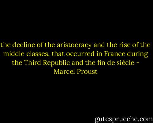 the decline of the aristocracy and the rise of the middle classes, that occurred in France during the Third Republic and the fin de siècle - Marcel Proust