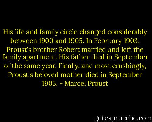 His life and family circle changed considerably between 1900 and 1905. In February 1903, Proust's brother Robert married and left the family apartment. His father died in September of the same year. Finally, and most crushingly, Proust's beloved mother died in September 1905. - Marcel Proust