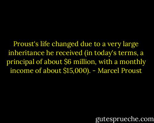 Proust's life changed due to a very large inheritance he received (in today's terms, a principal of about $6 million, with a monthly income of about $15,000). - Marcel Proust