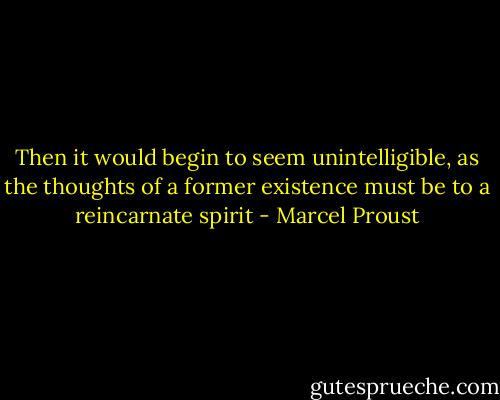 Then it would begin to seem unintelligible, as the thoughts of a former existence must be to a reincarnate spirit - Marcel Proust