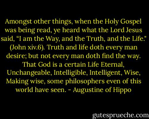Amongst other things, when the Holy Gospel was being read, ye heard what the Lord Jesus said, “I am the Way, and the Truth, and the Life." (John xiv.6). Truth and life doth every man desire; but not every man doth find the way. That God is a certain Life Eternal, Unchangeable, Intelligible, Intelligent, Wise, Making wise, some philosophers even of this world have seen. - Augustine of Hippo