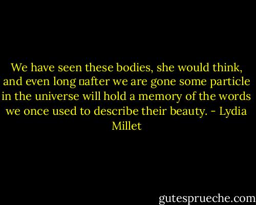 We have seen these bodies, she would think, and even long 	after we are gone some particle in the universe will hold a memory of the words we once used to describe their beauty. - Lydia Millet