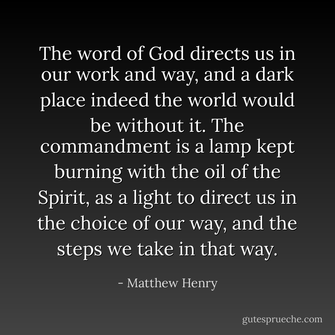 The word of God directs us in our work and way, and a dark place indeed the world would be without it. The commandment is a lamp kept burning with the oil of the Spirit, as a light to direct us in the choice of our way, and the steps we take in that way. - Matthew Henry
