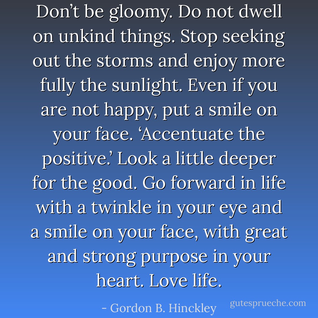 Don’t be gloomy. Do not dwell on unkind things. Stop seeking out the storms and enjoy more fully the sunlight. Even if you are not happy, put a smile on your face. ‘Accentuate the positive.’ Look a little deeper for the good. Go forward in life with a twinkle in your eye and a smile on your face, with great and strong purpose in your heart. Love life. - Gordon B. Hinckley