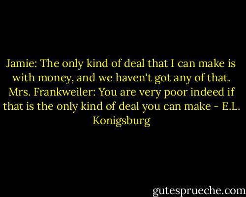 Jamie: The only kind of deal that I can make is with money, and we haven't got any of that.<br />Mrs. Frankweiler: You are very poor indeed if that is the only kind of deal you can make - E.L. Konigsburg