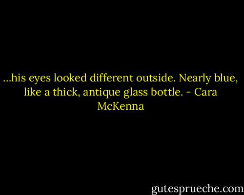 …his eyes looked different outside. Nearly blue, like a thick, antique glass bottle. - Cara McKenna