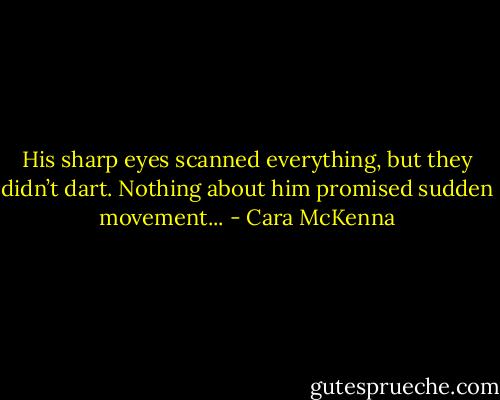 His sharp eyes scanned everything, but they didn’t dart. Nothing about him promised sudden movement... - Cara McKenna