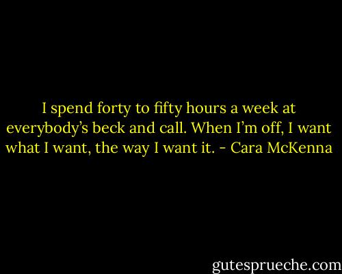 I spend forty to fifty hours a week at everybody’s beck and call. When I’m off, I want what I want, the way I want it. - Cara McKenna