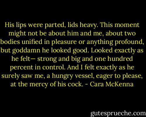 His lips were parted, lids heavy. This moment might not be about him and me, about two bodies unified in pleasure or anything profound, but goddamn he looked good. Looked exactly as he felt— strong and big and one hundred percent in control. And I felt exactly as he surely saw me, a hungry vessel, eager to please, at the mercy of his cock. - Cara McKenna