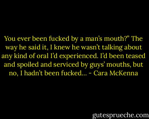 You ever been fucked by a man’s mouth?” The way he said it, I knew he wasn’t talking about any kind of oral I’d experienced. I’d been teased and spoiled and serviced by guys’ mouths, but no, I hadn’t been fucked… - Cara McKenna