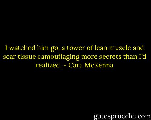 I watched him go, a tower of lean muscle and scar tissue camouflaging more secrets than I’d realized. - Cara McKenna