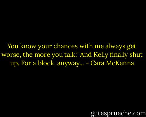 You know your chances with me always get worse, the more you talk.” And Kelly finally shut up. For a block, anyway... - Cara McKenna