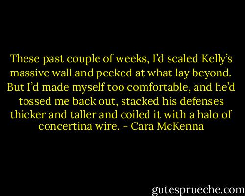 These past couple of weeks, I’d scaled Kelly’s massive wall and peeked at what lay beyond. But I’d made myself too comfortable, and he’d tossed me back out, stacked his defenses thicker and taller and coiled it with a halo of concertina wire. - Cara McKenna