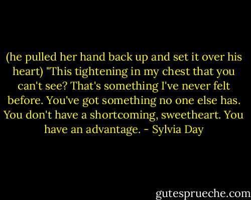 (he pulled her hand back up and set it over his heart) "This tightening in my chest that you can't see? That's something I've never felt before. You've got something no one else has. You don't have a shortcoming, sweetheart. You have an advantage. - Sylvia Day