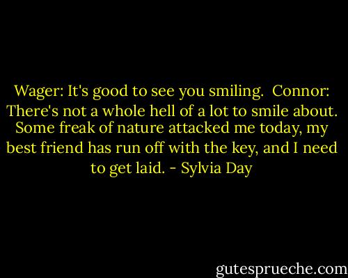 Wager: It's good to see you smiling.<br /><br />Connor: There's not a whole hell of a lot to smile about. Some freak of nature attacked me today, my best friend has run off with the key, and I need to get laid. - Sylvia Day